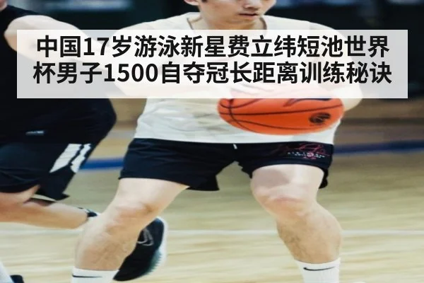 中国17岁游泳新星费立纬短池世界杯男子1500自夺冠长距离训练秘诀