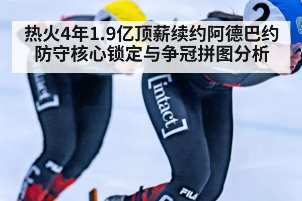 热火4年1.9亿顶薪续约阿德巴约防守核心锁定与争冠拼图分析