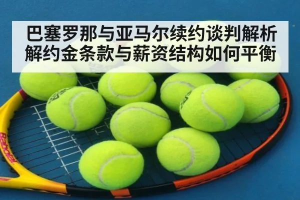巴塞罗那与亚马尔续约谈判解析 解约金条款与薪资结构如何平衡
