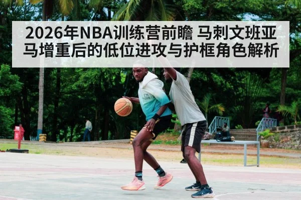 2026年NBA训练营前瞻 马刺文班亚马增重后的低位进攻与护框角色解析