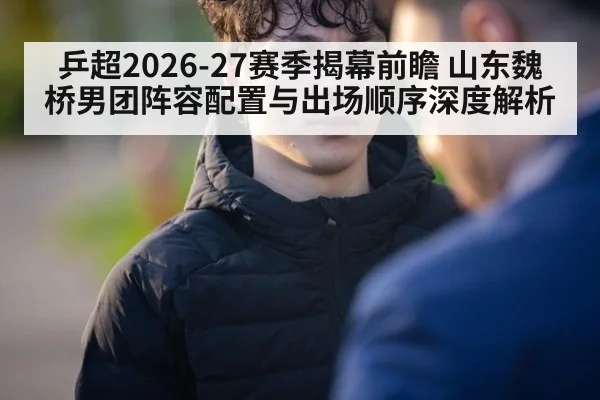 乒超2026-27赛季揭幕前瞻 山东魏桥男团阵容配置与出场顺序深度解析
